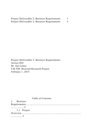 Project Deliverable 2: Business Requirements 1
Project Deliverable 2: Business Requirements 3
Project Deliverable 2: Business Requirements
Jessica Hill
Dr. Jan Felton
CIS 590: Directed Research Project
February 1, 2015
Table of Contents
1 Business
Requirements…………………………………………………………
…….………3
1.1 Project
Overview………………………………………………………………
…….........3
 