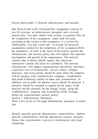 Project Deliverable 5: Network Infrastructure and Security
Due Week 8 and worth 120 pointsThis assignment consists of
two (2) sections: an infrastructure document and a revised
project plan. You must submit both sections as separate files for
the completion of this assignment. Label each file name
according to the section of the assignment it is written for.
Additionally, you may create and / or assume all necessary
assumptions needed for the completion of this assignment.With
the parameters set forth at the onset of the project, present the
infrastructure and security policy that will support the expected
development and growth of the organization. The network
solution that is chosen should support the conceived
information system and allow for scalability. The network
infrastructure will support organizational operations; therefore,
a pictorial view of workstations, servers, routers, bridges,
gateways, and access points should be used. Since the company
will be merging with a multinational company, virtualization
and cloud technology should be taken into consideration. In
addition, access paths for Internet access should be depicted. A
narrative should be included to explain all the nodes of the
network and the rationale for the design. Lastly, using the
Confidentiality, Integrity and Availability (CIA) Triangle,
define the organizational security policy.
Section 1: Infrastructure Document
Write a five to ten (5-10) page infrastructure document in which
you:
Identify possible network infrastructure vulnerabilities. Address
network vulnerabilities with the appropriate security measures.
Ensure that consideration is given to virtualization and cloud
technology.
 