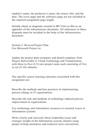 student’s name, the professor’s name, the course title, and the
date. The cover page and the reference page are not included in
the required assignment page length.
Include charts or diagrams created in MS Visio or Dia as an
appendix of the infrastructure document. All references to these
diagrams must be included in the body of the infrastructure
document.
Section 2: Revised Project Plan
Use Microsoft Project to:
Update the project plan (summary and detail) template, from
Project Deliverable 4: Cloud Technology and Virtualization,
with three to five (3-5) new project tasks each consisting of five
to ten (5-10) subtasks.
The specific course learning outcomes associated with this
assignment are:
Describe the methods and best practices in implementing
process change in IT organizations.
Describe the role and methods of technology-induced process
improvement in organizations.
Use technology and information resources to research issues in
information systems.
Write clearly and concisely about leadership issues and
strategic insight of the Information systems domain using
proper writing mechanics and technical style conventions.
 