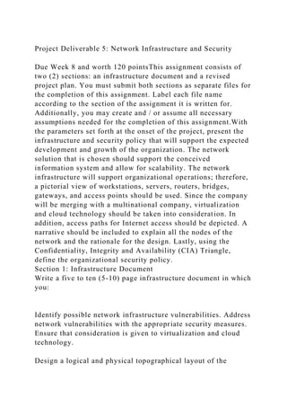 Project Deliverable 5: Network Infrastructure and Security
Due Week 8 and worth 120 pointsThis assignment consists of
two (2) sections: an infrastructure document and a revised
project plan. You must submit both sections as separate files for
the completion of this assignment. Label each file name
according to the section of the assignment it is written for.
Additionally, you may create and / or assume all necessary
assumptions needed for the completion of this assignment.With
the parameters set forth at the onset of the project, present the
infrastructure and security policy that will support the expected
development and growth of the organization. The network
solution that is chosen should support the conceived
information system and allow for scalability. The network
infrastructure will support organizational operations; therefore,
a pictorial view of workstations, servers, routers, bridges,
gateways, and access points should be used. Since the company
will be merging with a multinational company, virtualization
and cloud technology should be taken into consideration. In
addition, access paths for Internet access should be depicted. A
narrative should be included to explain all the nodes of the
network and the rationale for the design. Lastly, using the
Confidentiality, Integrity and Availability (CIA) Triangle,
define the organizational security policy.
Section 1: Infrastructure Document
Write a five to ten (5-10) page infrastructure document in which
you:
Identify possible network infrastructure vulnerabilities. Address
network vulnerabilities with the appropriate security measures.
Ensure that consideration is given to virtualization and cloud
technology.
Design a logical and physical topographical layout of the
 