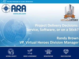 www.ara.com
SOLVING PROBLEMS OF GLOBAL IMPORTANCE
© 2015 Applied Research Associates, Inc. ARA Proprietary 1
SOLVING PROBLEMS OF GLOBAL IMPORTANCE
www.ara.com
1
Project Delivery Decisions:
Service, Software, or on a Stick?
Randy Brown
VP, Virtual Heroes Division Manager
 
