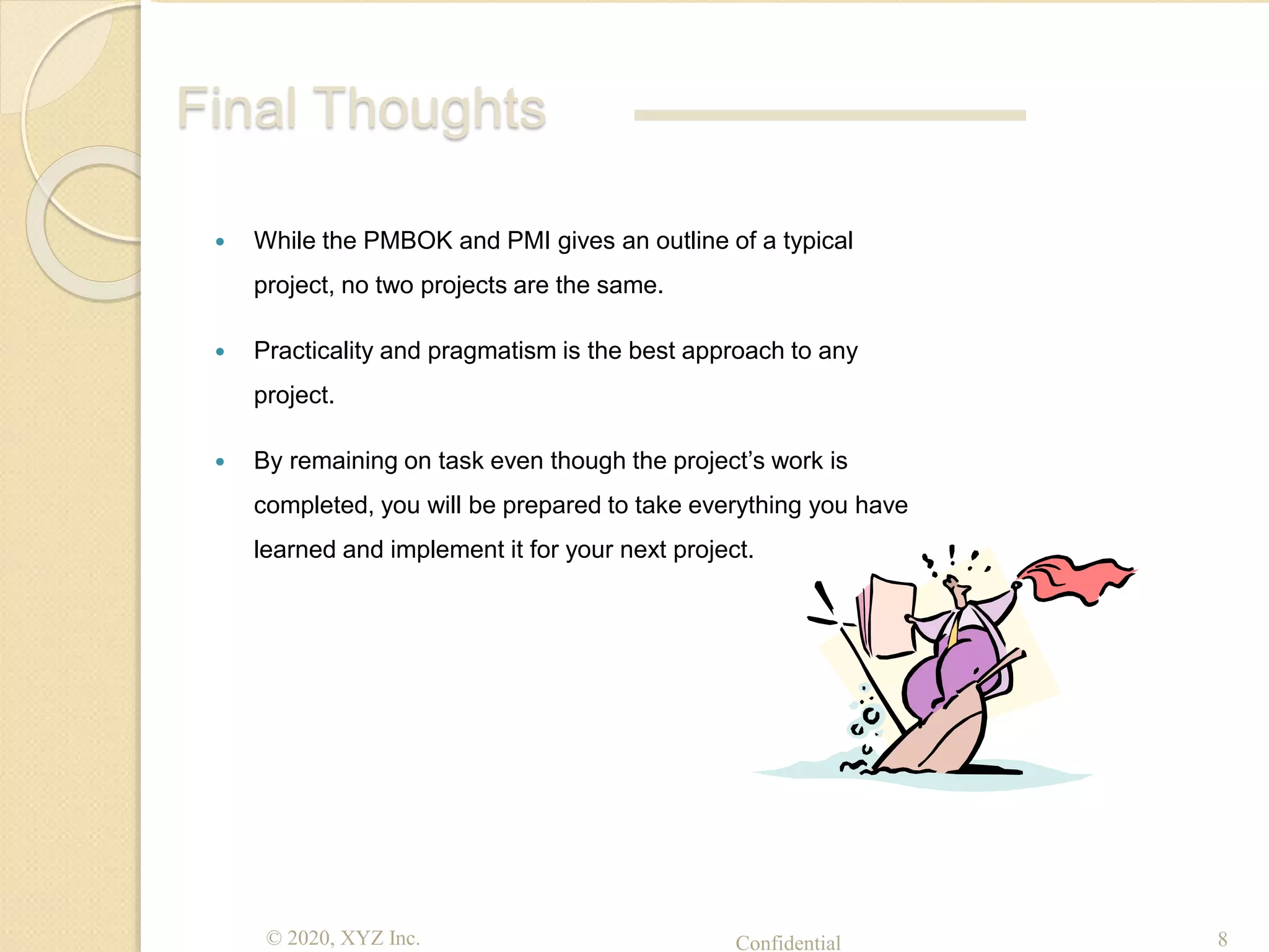© 2020, XYZ Inc. Confidential 8
Final Thoughts
 While the PMBOK and PMI gives an outline of a typical
project, no two projects are the same.
 Practicality and pragmatism is the best approach to any
project.
 By remaining on task even though the project’s work is
completed, you will be prepared to take everything you have
learned and implement it for your next project.
 
