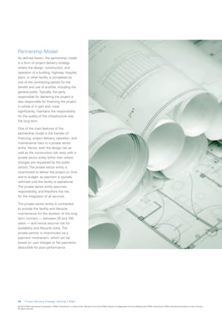 Partnership Model
As defined herein, the partnership model
is a form of project delivery strategy
where the design, construction, and
operation of a building, highway, hospital,
plant, or other facility is completed by
one of the contracting parties for the
benefit and use of another, including the
general public. Typically, the party
responsible for delivering the project is
also responsible for financing the project
in whole or in part and, most
significantly, maintains the responsibility
for the quality of the infrastructure over
the long term.

One of the main features of the
partnership model is the transfer of
financing, project delivery, operation, and
maintenance risks to a private sector
entity. Hence, both the design risk as
well as the construction risk rests with a
private sector entity (other than where
changes are requested by the public
sector). The private sector entity is
incentivized to deliver the project on time
and to budget, as payment is typically
withheld until the facility is operational.
The private sector entity assumes
responsibility, and therefore the risk,
for the integration of all services.

The private sector entity is contracted
to provide the facility and lifecycle
maintenance for the duration of the long
term contract — between 20 and 100
years — and hence assume risk for
availability and lifecycle costs. The
private partner is incentivized via a
payment mechanism, which can be
based on user charges or flat payments
deductible for poor performance.




1 2     Project Delivery Strategy: Getting It Right

© 2010 KPMG International Cooperative (“KPMG International”), a Swiss entity. Member firms of the KPMG network of independent firms are affiliated with KPMG International. KPMG International provides no client services.
All rights reserved.
 