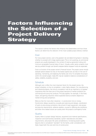 Factors Influencing
the Selection of a
Project Delivery
Strategy
                                                                           This section outlines the factors that influence the stakeholders and how those
                                                                           factors can determine the selection of the most suitable project delivery method.


                                                                           Cost
                                                                           For many project owners, cost is the greatest risk and determining factor in deciding
                                                                           whether to proceed with a large capital project. This is not surprising, as commercial
                                                                           projects are usually developed in the context of revenue generation along with
                                                                           minimum acceptable financial rates of return. Usually, public sector projects must
                                                                           also be justified through cost benefit analyses before taxpayer funds are expended.

                                                                           Cost is a function of the project owner’s financial horizon. The project owner should
                                                                           evaluate options based not only on the lowest capital cost, but also on the cost of
                                                                           operating, maintaining, and replacing the facility over time. To complete the project
                                                                           within the overall budget, trade-offs may be needed to balance considerations of
                                                                           safety, reliability, durability, and cost.


                                                                           Schedule
                                                                           Although cost is often the most important factor for the project owner, the
                                                                           project schedule, or time to completion, is also highly relevant. For manufacturing
                                                                           and industrial projects, the time to completion may be as important or of greater
                                                                           importance than the total cost of the project because of market conditions for
                                                                           commercial and consumer products. This also applies, for example, in the hotel,
                                                                           resort, and gaming industries where expected revenue streams depend on
                                                                           market timing and competition.

                                                                           More so than for most other industries - in construction time is money.
                                                                           Construction delays caused by unusually poor planning and design, coordination
                                                                           of work on-site among contractors, late arrival of major equipment, site access
                                                                           and security requirements, adverse weather, unusual or differing site conditions,
                                                                           and other time related issues can quickly drain the project’s contingency funds.


                                                                           Quality
                                                                           Quality refers to project design features, equipment and material specifications,
                                                                           inspection and workmanship standards, system redundancies and safety
                                                                           requirements, and project life cycle considerations. Increasing project quality
                                                                           beyond what is considered “standard” for the facility under consideration will
                                                                           likely impact both the cost and time of construction.


                                                                                                                                                        P r o j e c t D e l i v e r y S t r a t e g y : G e t t i n g I t R i g h t    1 5

© 2010 KPMG International Cooperative (“KPMG International”), a Swiss entity. Member firms of the KPMG network of independent firms are affiliated with KPMG International. KPMG International provides no client services.
All rights reserved.
 