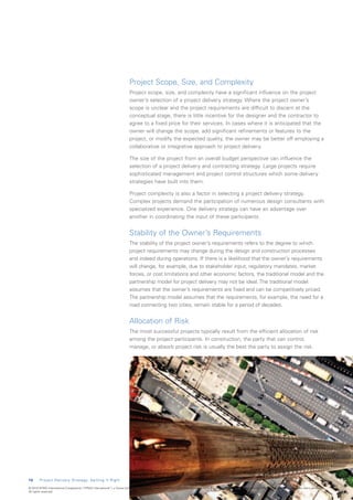 Project Scope, Size, and Complexity
                                                                           Project scope, size, and complexity have a significant influence on the project
                                                                           owner’s selection of a project delivery strategy. Where the project owner’s
                                                                           scope is unclear and the project requirements are difficult to discern at the
                                                                           conceptual stage, there is little incentive for the designer and the contractor to
                                                                           agree to a fixed price for their services. In cases where it is anticipated that the
                                                                           owner will change the scope, add significant refinements or features to the
                                                                           project, or modify the expected quality, the owner may be better off employing a
                                                                           collaborative or integrative approach to project delivery.

                                                                           The size of the project from an overall budget perspective can influence the
                                                                           selection of a project delivery and contracting strategy. Large projects require
                                                                           sophisticated management and project control structures which some delivery
                                                                           strategies have built into them.

                                                                           Project complexity is also a factor in selecting a project delivery strategy.
                                                                           Complex projects demand the participation of numerous design consultants with
                                                                           specialized experience. One delivery strategy can have an advantage over
                                                                           another in coordinating the input of these participants.


                                                                           Stability of the Owner’s Requirements
                                                                           The stability of the project owner’s requirements refers to the degree to which
                                                                           project requirements may change during the design and construction processes
                                                                           and indeed during operations. If there is a likelihood that the owner’s requirements
                                                                           will change, for example, due to stakeholder input, regulatory mandates, market
                                                                           forces, or cost limitations and other economic factors, the traditional model and the
                                                                           partnership model for project delivery may not be ideal. The traditional model
                                                                           assumes that the owner’s requirements are fixed and can be competitively priced.
                                                                           The partnership model assumes that the requirements, for example, the need for a
                                                                           road connecting two cities, remain stable for a period of decades.


                                                                           Allocation of Risk
                                                                           The most successful projects typically result from the efficient allocation of risk
                                                                           among the project participants. In construction, the party that can control,
                                                                           manage, or absorb project risk is usually the best the party to assign the risk.




1 6     Project Delivery Strategy: Getting It Right

© 2010 KPMG International Cooperative (“KPMG International”), a Swiss entity. Member firms of the KPMG network of independent firms are affiliated with KPMG International. KPMG International provides no client services.
All rights reserved.
 