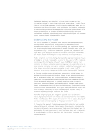 Real estate developers with significant in-house project management and
                                                                           procurement experience often utilize collaborative project delivery models. This is
                                                                           because time is of the essence in most commercial development deals, and the
                                                                           incremental risk of cost uncertainty in the early stages of a project is outweighed
                                                                           by the potential cost savings generated by fast-tracking the project delivery cycle.
                                                                           Significant savings can be achieved by reducing indirect construction costs,
                                                                           management expenses, and financing costs, and by shortening the time between
                                                                           project initiation and the project’s revenue stream.


                                                                           Understanding the Project
                                                                           The type of project and its complexity in the selection of an appropriate project
                                                                           delivery method and contracting strategy cannot be overstated. Simple,
                                                                           straightforward projects, such as multi-family housing, light commercial, and low-
                                                                           rise office buildings that are commonplace for general contractors in the locale, can
                                                                           be performed using a traditional or collaborative approach with fixed fees or cost
                                                                           caps. These types of projects can often be considered construction commodities,
                                                                           and the low price in the marketplace usually represents the best overall value.

                                                                           As the complexity and the level of quality required on a project increases, the use
                                                                           of fixed-price contracts increases the owner’s risk of overpayment. The increased
                                                                           complexity and level of quality will usually cause the EPC contractor or main
                                                                           contractor to include a substantial project contingency in its price to the owner to
                                                                           cover potential estimating errors, price escalation, productivity losses, delays, and
                                                                           other project risks, which may never materialize. In such a case, the EPC
                                                                           contractor or constructor may earn a windfall profit at the expense of the owner.

                                                                           In the most complex projects where quality requirements are the highest, for
                                                                           example, on nuclear power plant projects, subsea oil field development projects,
                                                                           and on large dams, bridges, and infrastructure projects where public safety is
                                                                           paramount, the collaborative approach may give way to the integrative approach.
                                                                           This is because the design cycle for complex projects is longer; numerous
                                                                           consultants, specialists, vendors, and stakeholders are involved; higher quality
                                                                           means increased time to fabricate, erect, and install project components; and the
                                                                           construction cycle is also extended, which gives rise to the likelihood of labor and
                                                                           price escalation. Additionally, the most complex projects are often subject to
                                                                           increased regulatory oversight, inspection, and control.

                                                                           For highly complex projects, the integrative approach seeks to replace the
                                                                           individual project participant’s self interest with a sense of common responsibility
                                                                           for the overall success of the project. And while fees may be capped, the project
                                                                           owner generally commits to paying for the project participant’s costs.

                                                                           In the partnership approach the public agency seeks to obtain the best possible
                                                                           value, which extends not only to the completion of construction, but also to the
                                                                           operation and life-cycle maintenance costs of the project. Given budgeting in the
                                                                           public sector, partnership contracts are often fixed price, albeit with a mechanism
                                                                           to periodically align the cost of operations with the market in the course of the
                                                                           operational period.




2 0     Project Delivery Strategy: Getting It Right

© 2010 KPMG International Cooperative (“KPMG International”), a Swiss entity. Member firms of the KPMG network of independent firms are affiliated with KPMG International. KPMG International provides no client services.
All rights reserved.
 