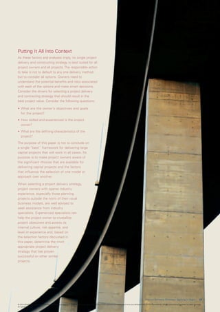 Putting It All Into Context
As these factors and analyses imply, no single project
delivery and constructing strategy is best suited for all
project owners and all projects. The responsible action
to take is not to default to any one delivery method,
but to consider all options. Owners need to
understand the potential benefits and risks associated
with each of the options and make smart decisions.
Consider the drivers for selecting a project delivery
and contracting strategy that should result in the
best project value. Consider the following questions:

•	 What	are	the	owner’s	objectives	and	goals
   for the project?

•	 How	skilled	and	experienced	is	the	project	
   owner?

•	 What	are	the	defining	characteristics	of	the	
   project?

The purpose of this paper is not to conclude on
a single “best” framework for delivering large
capital projects that will work in all cases. Its
purpose is to make project owners aware of
the significant choices that are available for
delivering capital projects and the factors
that influence the selection of one model or
approach over another.

When selecting a project delivery strategy,
project owners with sparse industry
experience, especially those planning
projects outside the norm of their usual
business models, are well advised to
seek assistance from industry
specialists. Experienced specialists can
help	the	project	owner	to	crystallize	
project objectives and assess its
internal culture, risk appetite, and
level of experience and, based on
the selection factors discussed in
this paper, determine the most
appropriate project delivery
strategy that has proven
successful on other similar
projects.




                                                                                                                                                        P r o j e c t D e l i v e r y S t r a t e g y : G e t t i n g I t R i g h t    2 1

© 2010 KPMG International Cooperative (“KPMG International”), a Swiss entity. Member firms of the KPMG network of independent firms are affiliated with KPMG International. KPMG International provides no client services.
All rights reserved.
 