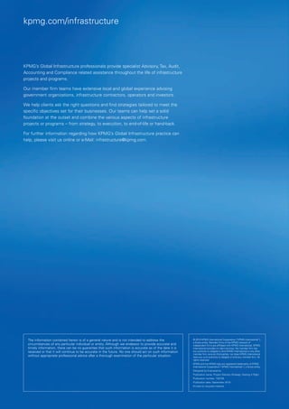 kpmg.com/infrastructure




KPMG’s Global Infrastructure professionals provide specialist Advisory, Tax, Audit,
Accounting and Compliance related assistance throughout the life of infrastructure
projects and programs.

Our member firm teams have extensive local and global experience advising
government organizations, infrastructure contractors, operators and investors.

We help clients ask the right questions and find strategies tailored to meet the
specific objectives set for their businesses. Our teams can help set a solid
foundation at the outset and combine the various aspects of infrastructure
projects or programs – from strategy, to execution, to end-of-life or hand-back.

For further information regarding how KPMG’s Global Infrastructure practice can
help, please visit us online or e-Mail: infrastructure@kpmg.com.




  The information contained herein is of a general nature and is not intended to address the              © 2010 KPMG International Cooperative (“KPMG International”),
                                                                                                          a Swiss entity. Member firms of the KPMG network of
  circumstances of any particular individual or entity. Although we endeavor to provide accurate and      independent firms are affiliated with KPMG International. KPMG
  timely information, there can be no guarantee that such information is accurate as of the date it is    International provides no client services. No member firm has
  received or that it will continue to be accurate in the future. No one should act on such information   any authority to obligate or bind KPMG International or any other
                                                                                                          member firm vis-à-vis third parties, nor does KPMG International
  without appropriate professional advice after a thorough examination of the particular situation.       have any such authority to obligate or bind any member firm. All
                                                                                                          rights reserved.
                                                                                                          KPMG and the KPMG logo are registered trademarks of KPMG
                                                                                                          International Cooperative (“KPMG International”), a Swiss entity.
                                                                                                          Designed by Evalueserve.
                                                                                                          Publication name:  roject Delivery Strategy: Getting It Right
                                                                                                                            P
                                                                                                          Publication number: 100728
                                                                                                          Publication date: September 2010
                                                                                                          Printed on recycled material.
 