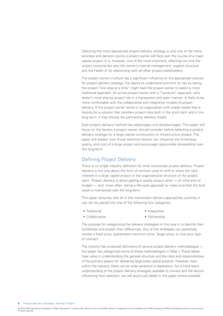 Selecting the most appropriate project delivery strategy is only one of the many
                                                                           activities and decision points a project owner will face over the course of a major
                                                                           capital project. It is, however, one of the most important, affecting not only the
                                                                           project outcome but also the owner’s internal management, support structure
                                                                           and the health of its relationship with all other project stakeholders.

                                                                           The project owner’s culture has a significant influence on the appropriate choices
                                                                           for project delivery strategy. The desire to understand and limit its risk by taking
                                                                           the project “one step at a time” might lead the project owner to select a more
                                                                           traditional approach. An active project owner with a “hands-on” approach, who
                                                                           doesn’t mind sharing project risk in a transparent and open manner, is likely to be
                                                                           more comfortable with the collaborative and integrative models of project
                                                                           delivery. If the project owner works in an organization with stable needs that is
                                                                           looking for a solution that transfers project risks both in the short term and in the
                                                                           long term, it may choose the partnership delivery model.

                                                                           Each project delivery method has advantages and disadvantages. This paper will
                                                                           focus on the factors a project owner should consider before selecting a project
                                                                           delivery strategy for a large capital construction or infrastructure project. The
                                                                           paper will explain how those selection factors can influence the timeliness,
                                                                           quality, and cost of a large project and encourage responsible stewardship over
                                                                           the long-term.


                                                                           Defining Project Delivery
                                                                           There is no single industry definition for what constitutes project delivery. Project
                                                                           delivery is not only about the form of contract used to shift or share the risks
                                                                           inherent in a large capital project or the organizational structure of the project
                                                                           team. Project delivery is about getting a quality project done — on time and on
                                                                           budget — and, more often, taking a life-cycle approach to make sure that the built
                                                                           asset is maintained over the long-term.

                                                                           This paper assumes that all of the mainstream delivery approaches currently in
                                                                           use can be placed into one of the following four categories:

                                                                            •	 Traditional                                                           •	 Integrative
                                                                            •	 Collaborative                                                         •	 Partnership.

                                                                           The purpose for categorizing the delivery strategies in this way is to identify their
                                                                           similarities and explain their differences. Any of the strategies can potentially
                                                                           involve a fixed price, guaranteed maximum price, target price, or cost plus type
                                                                           of contract.

                                                                           The industry has produced definitions of various project delivery methodologies —
                                                                           this paper has categorized some of these methodologies in Table 1. These labels
                                                                           have value in understanding the general structure and the roles and responsibilities
                                                                           of the primary players for delivering large-scale capital projects. However, even
                                                                           within the industry, there can be wide variations in application. For a more basic
                                                                           understanding of the project delivery strategies available to owners and the factors
                                                                           influencing their selection, we will avoid such labels in this paper where possible.




6     Project Delivery Strategy: Getting It Right

© 2010 KPMG International Cooperative (“KPMG International”), a Swiss entity. Member firms of the KPMG network of independent firms are affiliated with KPMG International. KPMG International provides no client services.
All rights reserved.
 