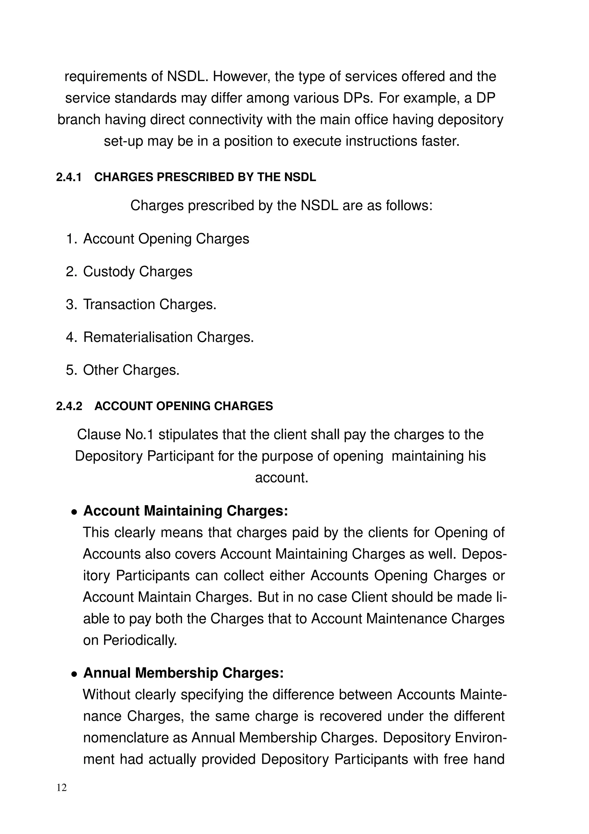 requirements of NSDL. However, the type of services offered and the
service standards may differ among various DPs. For example, a DP
branch having direct connectivity with the main ofﬁce having depository
set-up may be in a position to execute instructions faster.
2.4.1 CHARGES PRESCRIBED BY THE NSDL
Charges prescribed by the NSDL are as follows:
1. Account Opening Charges
2. Custody Charges
3. Transaction Charges.
4. Rematerialisation Charges.
5. Other Charges.
2.4.2 ACCOUNT OPENING CHARGES
Clause No.1 stipulates that the client shall pay the charges to the
Depository Participant for the purpose of opening maintaining his
account.
• Account Maintaining Charges:
This clearly means that charges paid by the clients for Opening of
Accounts also covers Account Maintaining Charges as well. Depos-
itory Participants can collect either Accounts Opening Charges or
Account Maintain Charges. But in no case Client should be made li-
able to pay both the Charges that to Account Maintenance Charges
on Periodically.
• Annual Membership Charges:
Without clearly specifying the difference between Accounts Mainte-
nance Charges, the same charge is recovered under the different
nomenclature as Annual Membership Charges. Depository Environ-
ment had actually provided Depository Participants with free hand
12
 
