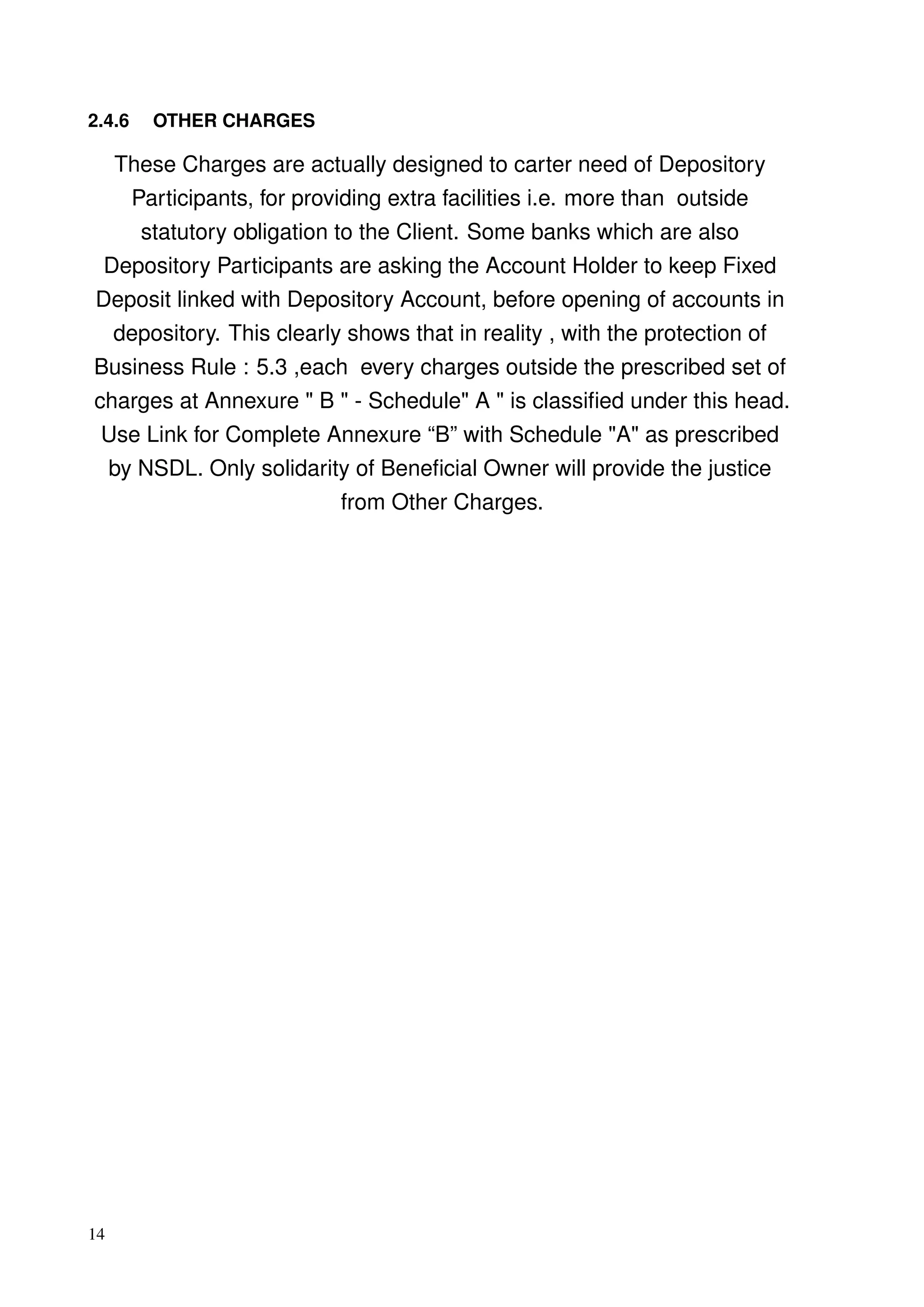 2.4.6 OTHER CHARGES
These Charges are actually designed to carter need of Depository
Participants, for providing extra facilities i.e. more than outside
statutory obligation to the Client. Some banks which are also
Depository Participants are asking the Account Holder to keep Fixed
Deposit linked with Depository Account, before opening of accounts in
depository. This clearly shows that in reality , with the protection of
Business Rule : 5.3 ,each every charges outside the prescribed set of
charges at Annexure " B " - Schedule" A " is classiﬁed under this head.
Use Link for Complete Annexure “B” with Schedule "A" as prescribed
by NSDL. Only solidarity of Beneﬁcial Owner will provide the justice
from Other Charges.
14
 