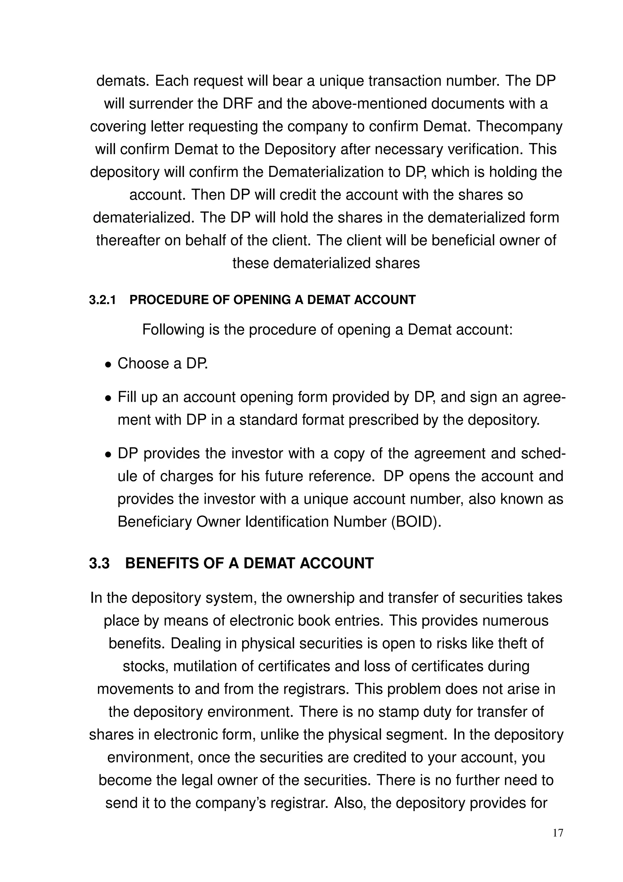 demats. Each request will bear a unique transaction number. The DP
will surrender the DRF and the above-mentioned documents with a
covering letter requesting the company to conﬁrm Demat. Thecompany
will conﬁrm Demat to the Depository after necessary veriﬁcation. This
depository will conﬁrm the Dematerialization to DP, which is holding the
account. Then DP will credit the account with the shares so
dematerialized. The DP will hold the shares in the dematerialized form
thereafter on behalf of the client. The client will be beneﬁcial owner of
these dematerialized shares
3.2.1 PROCEDURE OF OPENING A DEMAT ACCOUNT
Following is the procedure of opening a Demat account:
• Choose a DP.
• Fill up an account opening form provided by DP, and sign an agree-
ment with DP in a standard format prescribed by the depository.
• DP provides the investor with a copy of the agreement and sched-
ule of charges for his future reference. DP opens the account and
provides the investor with a unique account number, also known as
Beneﬁciary Owner Identiﬁcation Number (BOID).
3.3 BENEFITS OF A DEMAT ACCOUNT
In the depository system, the ownership and transfer of securities takes
place by means of electronic book entries. This provides numerous
beneﬁts. Dealing in physical securities is open to risks like theft of
stocks, mutilation of certiﬁcates and loss of certiﬁcates during
movements to and from the registrars. This problem does not arise in
the depository environment. There is no stamp duty for transfer of
shares in electronic form, unlike the physical segment. In the depository
environment, once the securities are credited to your account, you
become the legal owner of the securities. There is no further need to
send it to the company’s registrar. Also, the depository provides for
17
 