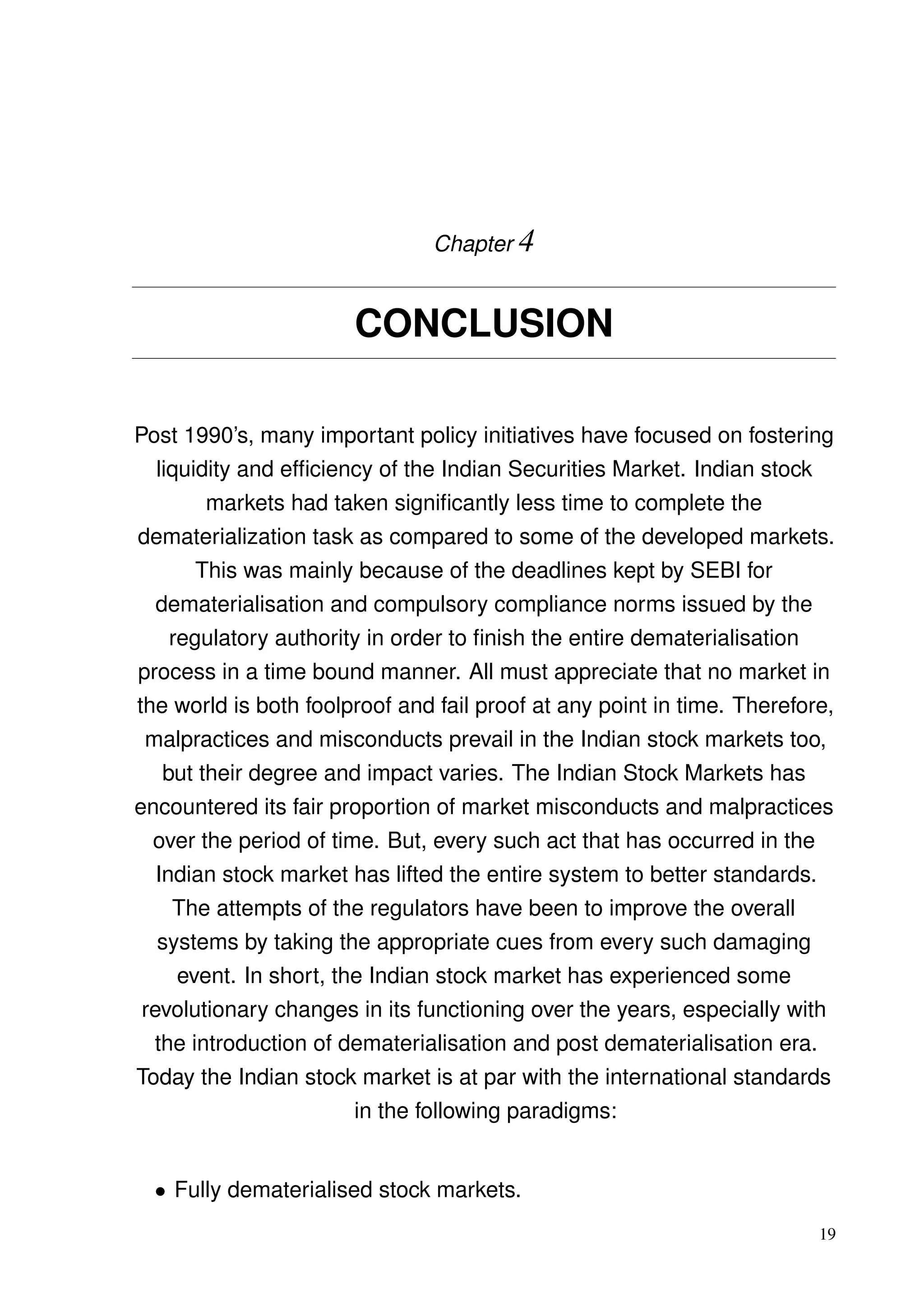 Chapter 4
CONCLUSION
Post 1990’s, many important policy initiatives have focused on fostering
liquidity and efﬁciency of the Indian Securities Market. Indian stock
markets had taken signiﬁcantly less time to complete the
dematerialization task as compared to some of the developed markets.
This was mainly because of the deadlines kept by SEBI for
dematerialisation and compulsory compliance norms issued by the
regulatory authority in order to ﬁnish the entire dematerialisation
process in a time bound manner. All must appreciate that no market in
the world is both foolproof and fail proof at any point in time. Therefore,
malpractices and misconducts prevail in the Indian stock markets too,
but their degree and impact varies. The Indian Stock Markets has
encountered its fair proportion of market misconducts and malpractices
over the period of time. But, every such act that has occurred in the
Indian stock market has lifted the entire system to better standards.
The attempts of the regulators have been to improve the overall
systems by taking the appropriate cues from every such damaging
event. In short, the Indian stock market has experienced some
revolutionary changes in its functioning over the years, especially with
the introduction of dematerialisation and post dematerialisation era.
Today the Indian stock market is at par with the international standards
in the following paradigms:
• Fully dematerialised stock markets.
19
 