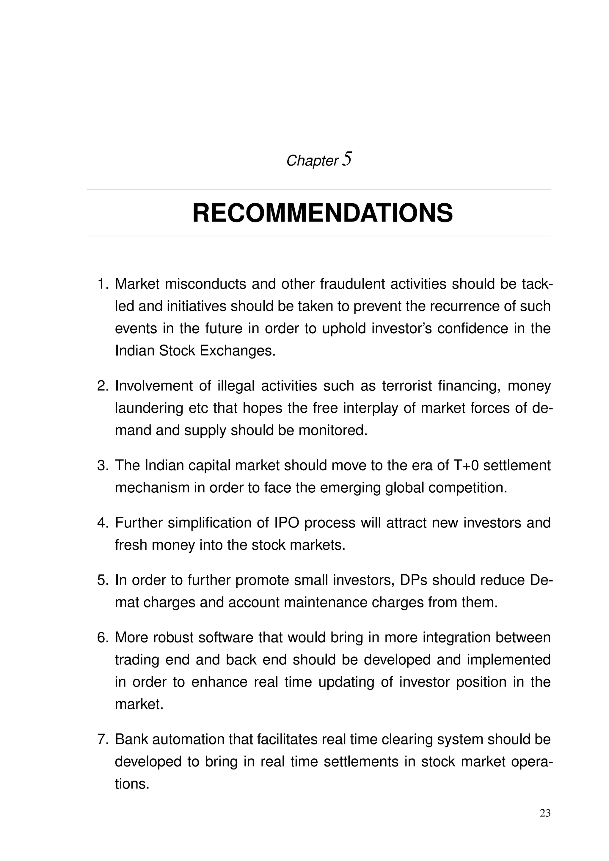 Chapter 5
RECOMMENDATIONS
1. Market misconducts and other fraudulent activities should be tack-
led and initiatives should be taken to prevent the recurrence of such
events in the future in order to uphold investor’s conﬁdence in the
Indian Stock Exchanges.
2. Involvement of illegal activities such as terrorist ﬁnancing, money
laundering etc that hopes the free interplay of market forces of de-
mand and supply should be monitored.
3. The Indian capital market should move to the era of T+0 settlement
mechanism in order to face the emerging global competition.
4. Further simpliﬁcation of IPO process will attract new investors and
fresh money into the stock markets.
5. In order to further promote small investors, DPs should reduce De-
mat charges and account maintenance charges from them.
6. More robust software that would bring in more integration between
trading end and back end should be developed and implemented
in order to enhance real time updating of investor position in the
market.
7. Bank automation that facilitates real time clearing system should be
developed to bring in real time settlements in stock market opera-
tions.
23
 