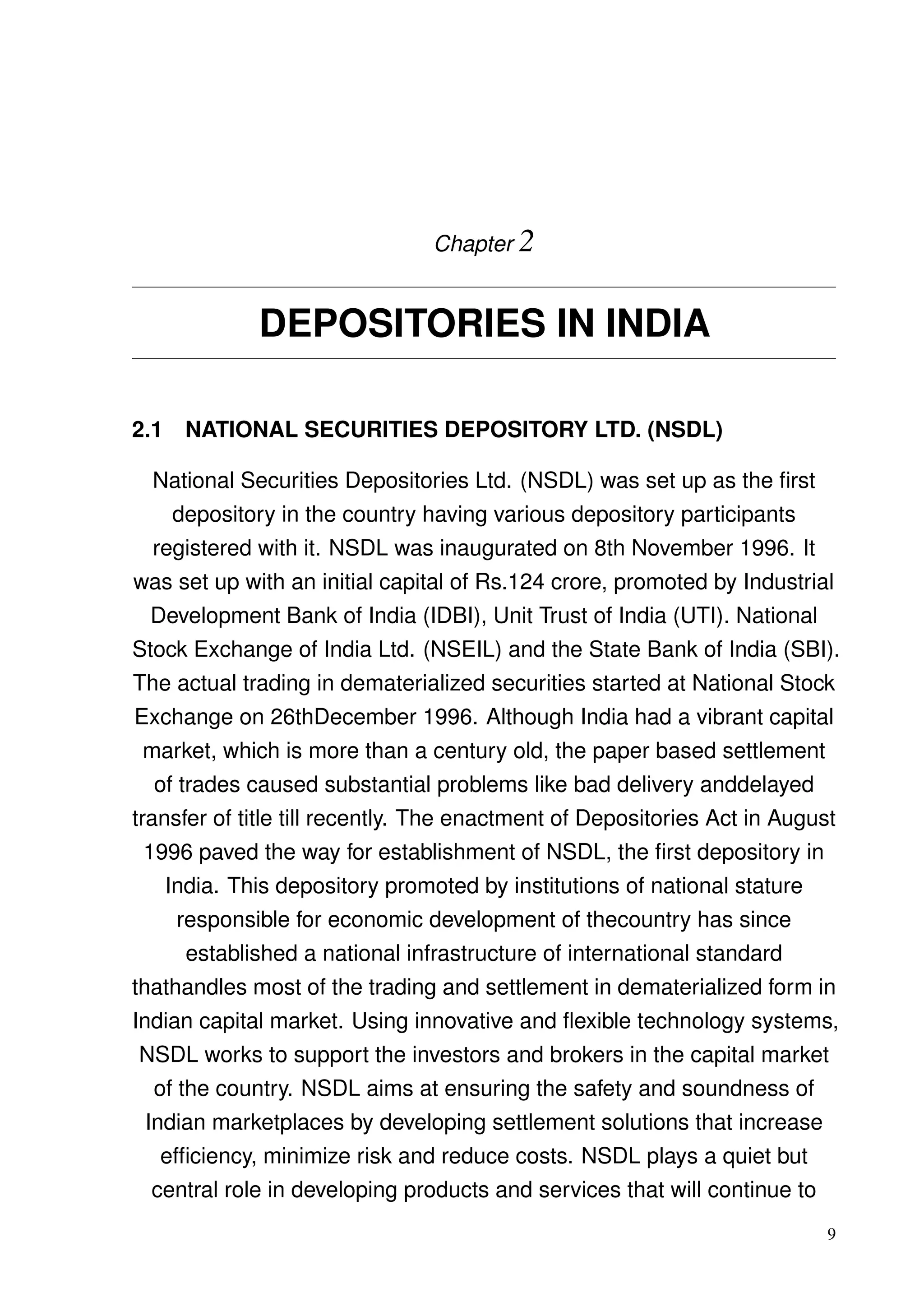 Chapter 2
DEPOSITORIES IN INDIA
2.1 NATIONAL SECURITIES DEPOSITORY LTD. (NSDL)
National Securities Depositories Ltd. (NSDL) was set up as the ﬁrst
depository in the country having various depository participants
registered with it. NSDL was inaugurated on 8th November 1996. It
was set up with an initial capital of Rs.124 crore, promoted by Industrial
Development Bank of India (IDBI), Unit Trust of India (UTI). National
Stock Exchange of India Ltd. (NSEIL) and the State Bank of India (SBI).
The actual trading in dematerialized securities started at National Stock
Exchange on 26thDecember 1996. Although India had a vibrant capital
market, which is more than a century old, the paper based settlement
of trades caused substantial problems like bad delivery anddelayed
transfer of title till recently. The enactment of Depositories Act in August
1996 paved the way for establishment of NSDL, the ﬁrst depository in
India. This depository promoted by institutions of national stature
responsible for economic development of thecountry has since
established a national infrastructure of international standard
thathandles most of the trading and settlement in dematerialized form in
Indian capital market. Using innovative and ﬂexible technology systems,
NSDL works to support the investors and brokers in the capital market
of the country. NSDL aims at ensuring the safety and soundness of
Indian marketplaces by developing settlement solutions that increase
efﬁciency, minimize risk and reduce costs. NSDL plays a quiet but
central role in developing products and services that will continue to
9
 