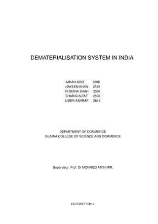 DEMATERIALISATION SYSTEM IN INDIA
AIMAN ABID 2606
NAYEEM KHAN 2578
RUMANA SHAH 2597
SHARIQ ALTAF 2595
UMER ASHRAF 2618
DEPARTMENT OF COMMERCE
ISLAMIA COLLEGE OF SCIENCE AND COMMERCE
Supervisor: Prof. Dr MOHMED AMIN MIR.
OCTOBER 2017
 