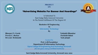 PROJECT
ON
“Advertising Website For Banner And Hoardings”
Is Submitted To
Sant Gadge Baba Amravati University
In The Partial Fulfillment Of The Degree Of
Bachelors Of Engineering
In
Information Technology
By
Bhargavi N. Gorde Vaishakh Bhumbar
Prerna C. Borkar Parikshit Bahal
Devyani Deshmukh Yash pimple
Guided By
Prof. A.B.Parandekar
Department Of Information Technology
Sipna College Of Engineering AndTechnology Amravati
(An Iso 9001:20015 Certified Institute)
Sant Gadge Baba Amravati University, Amravati 2021-2022
 
