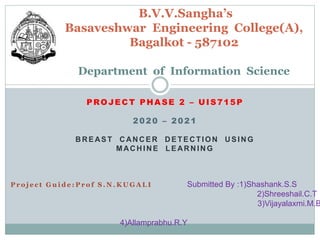 PROJECT PHASE 2 – UIS715P
2020 – 2021
BREAST CANCER DETECTION USING
MACHINE LEARNING
B.V.V.Sangha’s
Basaveshwar Engineering College(A),
Bagalkot - 587102
Department of Information Science
P r o j e c t G u i d e : P r o f S . N . K U G A L I Submitted By :1)Shashank.S.S
2)Shreeshail.C.T
3)Vijayalaxmi.M.B
4)Allamprabhu.R.Y
 