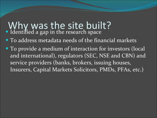 Why was the site built? Identified a gap in the research space To address metadata needs of the financial markets To provide a medium of interaction for investors (local and international), regulators (SEC, NSE and CBN) and service providers (banks, brokers, issuing houses, Insurers, Capital Markets Solicitors, PMDs, PFAs, etc.) 