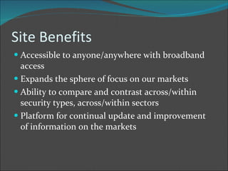 Site Benefits Accessible to anyone/anywhere with broadband access Expands the sphere of focus on our markets Ability to compare and contrast across/within security types, across/within sectors Platform for continual update and improvement of information on the markets 