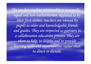 The teacher-student relationship is unusually
    teacher-
             non-
 equal and non-authoritarian. Referred to by
         first-
   their first-names, teachers are viewed by
   pupils as older and knowledgable friends
 and guides. They are respected as partners in
  a collaborative education process. They are
    there to help, to inspire and to provide
 learning tools and opportunities rather than
                to direct or dictate.
 