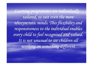 Learning programmes are individually
       tailored, to suit even the more
 idiosyncratic minds. This flexibility and
 responsiveness to the individual enables
every child to feel recognised and valued.
    It is not unusual to see children all
      working on something different
 