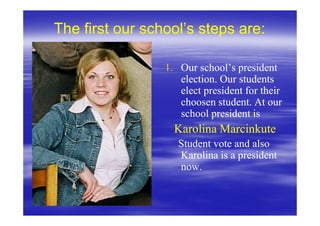The first our school’s steps are:

                 1. Our school’s president
                    election. Our students
                    elect president for their
                    choosen student. At our
                    school president is
                   Karolina Marcinkute
                    Student vote and also
                    Karolina is a president
                    now.
 