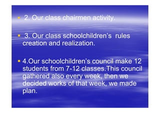 2. Our class chairmen activity.

 3. Our class schoolchildren’s rules
creation and realization.

4.Our schoolchildren’s council make 12
students from 7-12 classes.This council
              7-
gathered also every week, then we
decided works of that week, we made
plan.
 