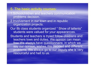 5. The basic activity courses:
1.Schoolchildren and teachers communication
  problems decision.
2.Involvement in our town and in republic
  organization projects.
Our 8b class students organized “ Show of tallents”
  students were vallued for your appearances.
Students and teachers is tryied follow childrens and
  teachers lows and duties. We opinion can mean
  free.We always have questionnaire, in which we
  say our opinion, wishes.We decided and different
  problems. We always go to our deputy she is very
  resourceful and helt to us.
 