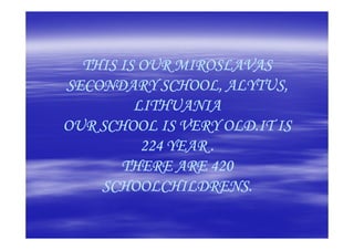 THIS IS OUR MIROSLAVAS
SECONDARY SCHOOL, ALYTUS,
         LITHUANIA
OUR SCHOOL IS VERY OLD.IT IS
          224 YEAR .
       THERE ARE 420
    SCHOOLCHILDRENS.
 