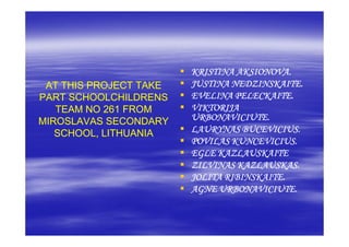 KRISTINA AKSIONOVA.
 AT THIS PROJECT TAKE   JUSTINA NEDZINSKAITE.
PART SCHOOLCHILDRENS    EVELINA PELECKAITE.
   TEAM NO 261 FROM     VIKTORIJA
MIROSLAVAS SECONDARY    URBONAVICIUTE.
   SCHOOL, LITHUANIA    LAURYNAS BUCEVICIUS.
                        POVILAS KUNCEVICIUS.
                        EGLE KAZLAUSKAITE
                        ZILVINAS KAZLAUSKAS.
                        JOLITA RIBINSKAITE.
                        AGNE URBONAVICIUTE.
 
