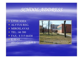 SCHOOL ADDRESS

LITHUANIA
ALYTUS REG.
MIROSLAVAS
TEL.: 66 380
FAX.: 8 315 66438
E-MAIL.:
miroslavovm@delfi.lt
miroslavovm@delfi.lt
 