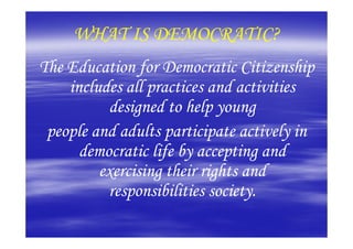 WHAT IS DEMOCRATIC?
The Education for Democratic Citizenship
    includes all practices and activities
          designed to help young
 people and adults participate actively in
      democratic life by accepting and
         exercising their rights and
          responsibilities society.
 