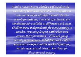 Within certain limits, children self-regulate the
                                 self-
 schedule of their learning and have a significant
                                             pre-
   voice in the choice of subject matter. In pre-
  school, for instance, a number of activities are
simultaneously available at different work areas.
Children move independently from one activity to
   another, remaining longest with what most
    arouses their fascination – although group
  activity is encouraged. What fuels each child’s
  progress is therefore not the teacher’s pressure,
    but his own natural interest, her thirst for
               discovery and mastery.
 