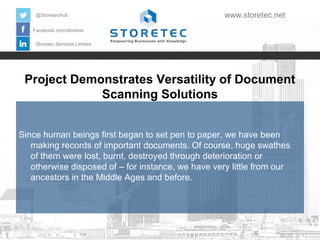 Project Demonstrates Versatility of Document
Scanning Solutions
Facebook.com/storetec
Storetec Services Limited
@StoretecHull www.storetec.net
Since human beings first began to set pen to paper, we have been
making records of important documents. Of course, huge swathes
of them were lost, burnt, destroyed through deterioration or
otherwise disposed of – for instance, we have very little from our
ancestors in the Middle Ages and before.
 