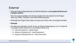 External
• External Project Dependencies are defined between a non-project Activity and
a project activity.
• The non-project activities are done by people who are external to the Project
Team e.g. Client, Vendors or any other external groups.
• Generally the Project Team does not have any control over non-project activities.
• Example
• Consider two activities A and B. B has an External Dependency on A. It means B
is a project activity while A is a non-project activity. E.g.
• A – Client Go-Ahead; B – Initiate Project
• A – Delivery of Equipment; B – Start Development
• A – Approval of Building Plans; B – Start Construction
Designed and Developed by https://www.pmbypm.com 11
 