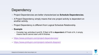 Dependency
• Project Dependencies are better characterized as Schedule Dependencies.
• A Project Dependency simply means that one project activity is dependent on
another activity.
• Project Dependency is different from Logical Schedule Relationship.
• Example
• Consider two activities A and B. If Start of B is dependent of Finish of A, it simply
means that B cannot start until A finishes.
• https://www.pmbypm.com/project-dependencies/
• https://www.pmbypm.com/project-network-diagram/
Designed and Developed by https://www.pmbypm.com 4
 