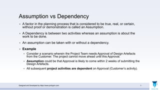 Assumption vs Dependency
• A factor in the planning process that is considered to be true, real, or certain,
without proof or demonstration is called an Assumption.
• A Dependency is between two activities whereas an assumption is about the
work to be done.
• An assumption can be taken with or without a dependency.
• Example
• Consider a scenario wherein the Project Team needs Approval of Design Artefacts
from the Customer. The project cannot move ahead until this Approval.
• Assumption could be that Approval is likely to come within 2 weeks of submitting the
Design Artefacts.
• All subsequent project activities are dependent on Approval (Customer’s activity).
Designed and Developed by https://www.pmbypm.com 5
 