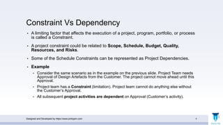 Constraint Vs Dependency
• A limiting factor that affects the execution of a project, program, portfolio, or process
is called a Constraint.
• A project constraint could be related to Scope, Schedule, Budget, Quality,
Resources, and Risks.
• Some of the Schedule Constraints can be represented as Project Dependencies.
• Example
• Consider the same scenario as in the example on the previous slide. Project Team needs
Approval of Design Artefacts from the Customer. The project cannot move ahead until this
Approval.
• Project team has a Constraint (limitation). Project team cannot do anything else without
the Customer’s Approval.
• All subsequent project activities are dependent on Approval (Customer’s activity).
Designed and Developed by https://www.pmbypm.com 6
 