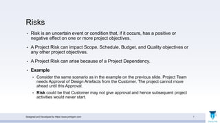 Risks
• Risk is an uncertain event or condition that, if it occurs, has a positive or
negative effect on one or more project objectives.
• A Project Risk can impact Scope, Schedule, Budget, and Quality objectives or
any other project objectives.
• A Project Risk can arise because of a Project Dependency.
• Example
• Consider the same scenario as in the example on the previous slide. Project Team
needs Approval of Design Artefacts from the Customer. The project cannot move
ahead until this Approval.
• Risk could be that Customer may not give approval and hence subsequent project
activities would never start.
Designed and Developed by https://www.pmbypm.com 7
 