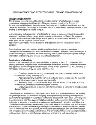 MAKING CONNECTIONS: EPORTFOLIOS FOR LEARNING AND ASSESSMENT


PROJECT DESCRIPTION
This proposal requests support to extend a multidisciplinary ePortfolio project across
professional schools on the University of Oregon campus, including the Schools of
Architecture and Allied Arts, Journalism and Communication, the Business School, and the
Center for Advanced Technology in Education. NWACC funds would support extension of the
existing ePortfolio project across campus.

Universities and colleges employ ePortfolios for a variety of purposes, including supporting
students in professional and career advancements (professional portfolios), for student-
centered assessment and reflection (academic portfolios that represent a student’s “body of
work,”) and for the purposes of institutional
accreditation (provides a means to archive and represent student achievement across
schools).

Portfolios have long been used as teaching and learning tools, and in professional
development in Schools of Education and Fine Arts Colleges. However, with the emergence
of new technologies, eportfolios are revolutionizing how students across disciplines manage
information and learning, and prepare for professional careers.

Applications of ePortfolio
Interest in the use and applications of eportfolios is growing in the U.S. Universities that
employ eportfolios, integrate them into coursework and student learning. Students document
and legitimize their learning choices through a record in their eportfolios. At the University of
Minnesota, for instance, they are using eportfolios for:

       •    Creating a system of tracking student work over time, in a single course, with
       students and faculty reflecting on it.
       •    Aggregating many students' work in a particular course to see how the students
       as a whole are progressing toward learning goals.
       •    Assessing many courses in similar ways that are all part of one major and thus,
       by extension, assessing the entire program of study.
       •    Encourage continuity of student work from semester to semester in linked courses
       (Batson 2005).

Universities such as University of Michigan, Penn State, and Indiana University, are among
the growing numbers of universities adopting and implementing university-wide eportfolio
systems for the purposes of student and institutional assessment. Penn State University has
a comprehensive eportfolio system that places student self-assessment at the center. The
University of Michigan is one of many colleges across the country adopting eportfolios in a
comprehensive information management system that allow students to archive and represent
academic work, for faculty to manage online group collaboration and to archive and present
“best of” materials from their classes, for institutional data collection, and for communication
with professional communities and networks. The University of Minnesota has implemented a
multi-campus initiative in eportfolios as a teaching and learning tool, as well as for
 