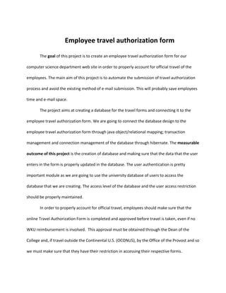Employee travel authorization form
       The goal of this project is to create an employee travel authorization form for our

computer science department web site in order to properly account for official travel of the

employees. The main aim of this project is to automate the submission of travel authorization

process and avoid the existing method of e-mail submission. This will probably save employees

time and e-mail space.

       The project aims at creating a database for the travel forms and connecting it to the

employee travel authorization form. We are going to connect the database design to the

employee travel authorization form through java object/relational mapping; transaction

management and connection management of the database through hibernate. The measurable

outcome of this project is the creation of database and making sure that the data that the user

enters in the form is properly updated in the database. The user authentication is pretty

important module as we are going to use the university database of users to access the

database that we are creating. The access level of the database and the user access restriction

should be properly maintained.

       In order to properly account for official travel, employees should make sure that the

online Travel Authorization Form is completed and approved before travel is taken, even if no

WKU reimbursement is involved. This approval must be obtained through the Dean of the

College and, if travel outside the Continental U.S. (OCONUS), by the Office of the Provost and so

we must make sure that they have their restriction in accessing their respective forms.
 