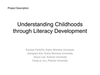 Project Description




      Understanding Childhoods
    through Literacy Development


                Eunhye Park(PI), Ewha Womens University
                 Jeonghyo Kim, Ewha Womens University
                      Jihyun Lee, Konkuk University
                     Hong-Ju Jun, Paichai University
 