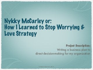 Nykky McCarley or:
How I Learned to Stop Worrying &
Love Strategy
                                    Project Description:
                             Writing a business plan to
            direct decision-making for my organization



              All Rights Reserved. ©2013
 