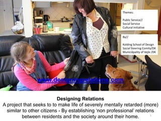 1
www.designingrelations.com
Designing Relations
A project that seeks to to make life of severely mentally retarded (more)
similar to other citizens - By establishing ‘non professional’ relations
between residents and the society around their home.
By//
Kolding School of Design
Social Steering Comity/DK
Municiåpality of Vejle /DK
Themes:
Public Service//
Social Service
Cultural initiative
 