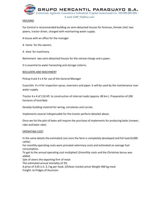 HOUSING
For Central is recommended building six semi-detached houses for foreman, female chef, two
pawns, tractor driver, charged with maintaining water supply.
A house with an office for the manager
A home for the owners.
A shed for machinery.
Retirement two semi-detached houses for the retreat charge and a pawn.
It is essential to water harvesting and storage cisterns.
BOULDERS AND MACHINERY
Pickup truck 4 x 4 for use of the General Manager
Cuaciclón 4 x 4 for inspection sprue, reservoirs and pipes. It will be used by the maintenance man
water supply.
Tractor 4 x 4 of 110 HP, to construction of internal roads (approx. 80 km.) Preparation of 200
hectares of land Bale.
Desalijo building material for wiring, corralones and corrals.
Implements several indispensable for the tractor perform detailed above.
Once we list the plot of bales will require the purchase of implements for producing bales (mower,
rake and baler rake)
OPERATING COST
In the same details the estimated cost once the farm is completely developed and full load (4,000
cattle)
For monthly operating costs were prorated veterinary costs and estimated an average fuel
consumption.
To get to the annual operating cost multiplied 12monthly costs and the Christmas bonus was
added.
Sale of steers the exporting firm of meat
The estimated annual mortality of 3%.
A price of 3.05 U.S. $ / kg per hook. (Chilean market price) Weight 460 kg meat
Freight: to fridges of Asuncion.
 