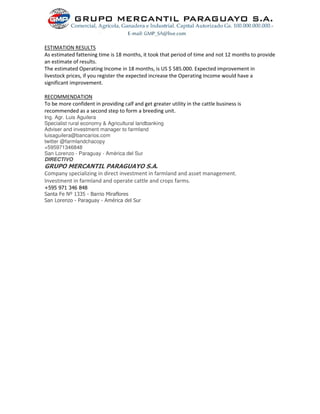 ESTIMATION RESULTS
As estimated fattening time is 18 months, it took that period of time and not 12 months to provide
an estimate of results.
The estimated Operating Income in 18 months, is US $ 585.000. Expected improvement in
livestock prices, if you register the expected increase the Operating Income would have a
significant improvement.
RECOMMENDATION
To be more confident in providing calf and get greater utility in the cattle business is
recommended as a second step to form a breeding unit.
Ing. Agr. Luis Aguilera
Specialist rural economy & Agricultural landbanking
Adviser and investment manager to farmland
luisaguilera@bancarios.com
twitter @farmlandchacopy
+595971346848
San Lorenzo - Paraguay - América del Sur
DIRECTIVO
GRUPO MERCANTIL PARAGUAYO S.A.
Company specializing in direct investment in farmland and asset management.
Investment in farmland and operate cattle and crops farms.
+595 971 346 848
Santa Fe Nº 1335 - Barrio Miraflores
San Lorenzo - Paraguay - América del Sur
 