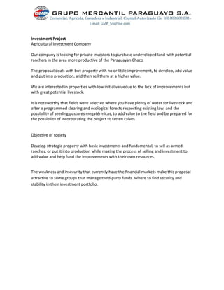 Investment Project
Agricultural Investment Company
Our company is looking for private investors to purchase undeveloped land with potential
ranchers in the area more productive of the Paraguayan Chaco
The proposal deals with buy property with no or little improvement, to develop, add value
and put into production, and then sell them at a higher value.
We are interested in properties with low initial valuedue to the lack of improvements but
with great potential livestock.
It is noteworthy that fields were selected where you have plenty of water for livestock and
after a programmed clearing and ecological forests respecting existing law, and the
possibility of seeding pastures megatérmicas, to add value to the field and be prepared for
the possibility of incorporating the project to fatten calves
Objective of society
Develop strategic property with basic investments and fundamental, to sell as armed
ranches, or put it into production while making the process of selling and investment to
add value and help fund the improvements with their own resources.
The weakness and insecurity that currently have the financial markets make this proposal
attractive to some groups that manage third-party funds. Where to find security and
stability in their investment portfolio.
 