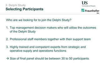 2. Delphi Study
Selecting Participants
Who are we looking for to join the Delphi Study?
1.  Top management decision makers who will utilise the outcomes
of the Delphi Study
2.  Professional staff members together with their support team
3.  Highly trained and competent experts from strategic and
operative supply and operations functions
" Size of final panel should be between 30 to 50 participants
 