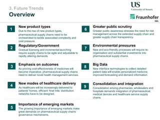 3. Future Trends
Overview
New product types
Due to the rise of new product types,
pharmaceutical supply chains need to be
orchestrated to tackle associated complexity and
cost pressure.
New modes of healthcare delivery
As healthcare will be increasingly delivered to
patients’ homes, efficient ‘final mile’ distribution
networks have to be designed.
Emphasis on outcomes
As proving cost-effectiveness of medicines will
become imperative, pharmaceutical supply chains
need to deliver novel health management services.
Regulatory/Government
Gradual licensing and incremental launching
require supply chains to be agile and adjustable to
rapidly altering demands.
Importance of emerging markets
The growing importance of emerging markets make
great demands on pharmaceutical supply chains’
governance mechanisms.
Environmental pressures
New and eco-friendly processes will require re-
organisation and substantial investments into
pharmaceutical supply chains.
Greater public scrutiny
Greater public awareness stresses the need for risk
management across the extended supply chain and
greater supply chain transparency.
Big Data
New interface technologies to collect detailed
patient data will enable personalized medicine,
improved forecasting and demand information.
Consolidation and integration
Consolidation among pharmacies, wholesalers and
hospitals demands integration of pharmaceutical,
medical devices and healthcare service supply
chains.
1
2
3
4
5
6
7
8
9
 